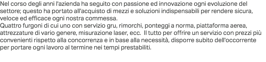 Nel corso degli anni l'azienda ha seguito con passione ed innovazione ogni evoluzione del settore; questo ha portato all'acquisto di mezzi e soluzioni indispensabili per rendere sicura, veloce ed efficace ogni nostra commessa.
Quattro furgoni di cui uno con servizio gru, rimorchi, ponteggi a norma, piattaforma aerea, attrezzature di vario genere, misurazione laser, ecc. Il tutto per offrire un servizio con prezzi più convenienti rispetto alla concorrenza e in base alla necessità, disporre subito dell'occorrente per portare ogni lavoro al termine nei tempi prestabiliti.