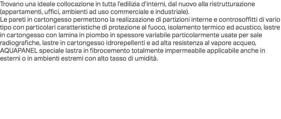 Trovano una ideale collocazione in tutta l’edilizia d’interni, dal nuovo alla ristrutturazione (appartamenti, uffici, ambienti ad uso commerciale e industriale).
Le pareti in cartongesso permettono la realizzazione di partizioni interne e controsoffitti di vario tipo con particolari caratteristiche di protezione al fuoco, isolamento termico ed acustico, lastre in cartongesso con lamina in piombo in spessore variabile particolarmente usate per sale radiografiche, lastre in cartongesso idrorepellenti e ad alta resistenza al vapore acqueo, AQUAPANEL speciale lastra in fibrocemento totalmente impermeabile applicabile anche in esterni o in ambienti estremi con alto tasso di umidità.