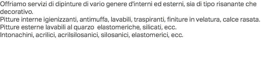 Offriamo servizi di dipinture di vario genere d'interni ed esterni, sia di tipo risanante che decorativo.
Pitture interne igienizzanti, antimuffa, lavabili, traspiranti, finiture in velatura, calce rasata.
Pitture esterne lavabili al quarzo elastomeriche, silicati, ecc.
Intonachini, acrilici, acrilsilosanici, silosanici, elastomerici, ecc. 