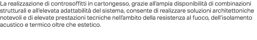 La realizzazione di controsoffitti in cartongesso, grazie all’ampia disponibilità di combinazioni strutturali e all’elevata adattabilità del sistema, consente di realizzare soluzioni architettoniche notevoli e di elevate prestazioni tecniche nell’ambito della resistenza al fuoco, dell’isolamento acustico e termico oltre che estetico.