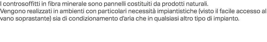 I controsoffitti in fibra minerale sono pannelli costituiti da prodotti naturali.
Vengono realizzati in ambienti con particolari necessità impiantistiche (visto il facile accesso al vano soprastante) sia di condizionamento d’aria che in qualsiasi altro tipo di impianto.