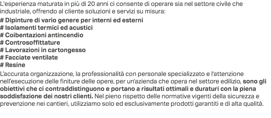 L'esperienza maturata in più di 20 anni ci consente di operare sia nel settore civile che industriale, offrendo al cliente soluzioni e servizi su misura: # Dipinture di vario genere per interni ed esterni
# Isolamenti termici ed acustici
# Coibentazioni antincendio
# Controsoffittature # Lavorazioni in cartongesso
# Facciate ventilate
# Resine L’accurata organizzazione, la professionalità con personale specializzato e l'attenzione nell’esecuzione delle finiture delle opere, per un‘azienda che opera nel settore edilizio, sono gli obiettivi che ci contraddistinguono e portano a risultati ottimali e duraturi con la piena soddisfazione dei nostri clienti. Nel pieno rispetto delle normative vigenti della sicurezza e prevenzione nei cantieri, utilizziamo solo ed esclusivamente prodotti garantiti e di alta qualità.